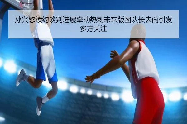孙兴慜续约谈判进展牵动热刺未来版图队长去向引发多方关注