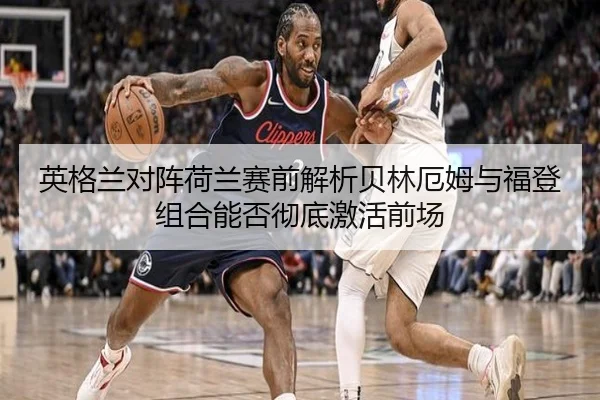 英格兰对阵荷兰赛前解析贝林厄姆与福登组合能否彻底激活前场